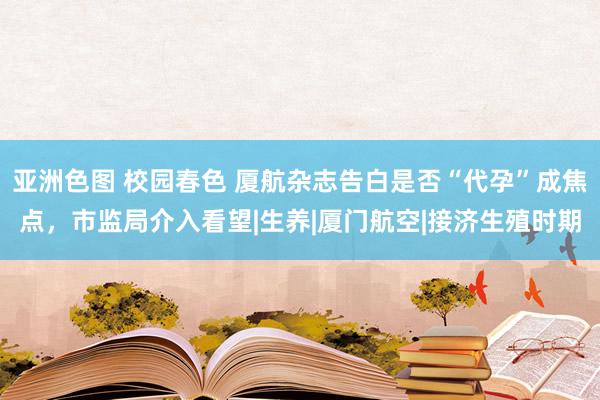 亚洲色图 校园春色 厦航杂志告白是否“代孕”成焦点，市监局介入看望|生养|厦门航空|接济生殖时期