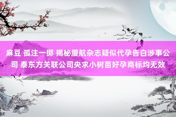 麻豆 孤注一掷 揭秘厦航杂志疑似代孕告白涉事公司 泰东方关联公司央求小树苗好孕商标均无效