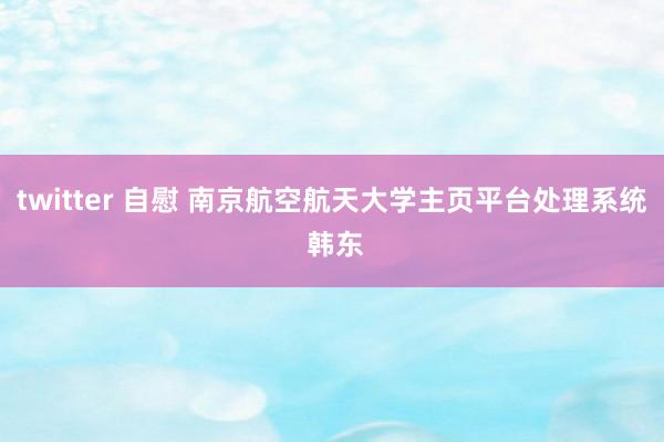 twitter 自慰 南京航空航天大学主页平台处理系统 韩东