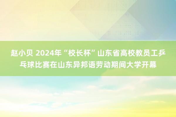 赵小贝 2024年“校长杯”山东省高校教员工乒乓球比赛在山东异邦语劳动期间大学开幕