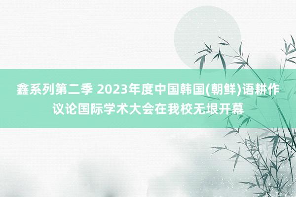 鑫系列第二季 2023年度中国韩国(朝鲜)语耕作议论国际学术大会在我校无垠开幕