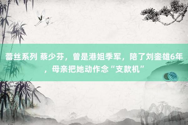 蕾丝系列 蔡少芬，曾是港姐季军，陪了刘銮雄6年，母亲把她动作念“支款机”