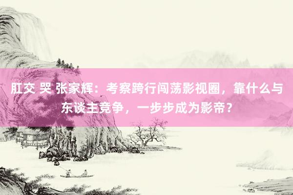 肛交 哭 张家辉：考察跨行闯荡影视圈，靠什么与东谈主竞争，一步步成为影帝？