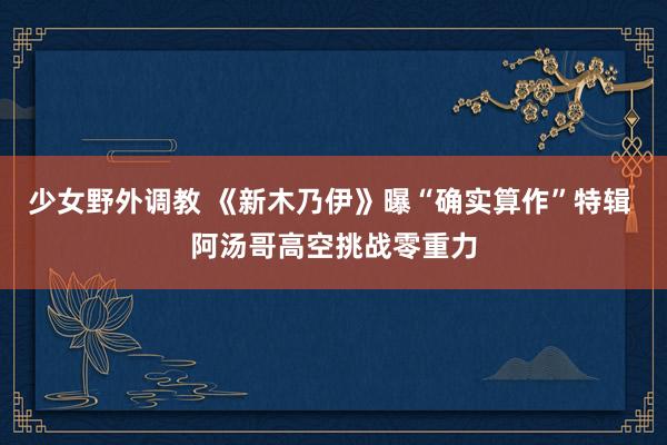 少女野外调教 《新木乃伊》曝“确实算作”特辑 阿汤哥高空挑战零重力