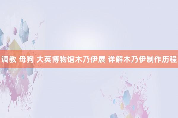 调教 母狗 大英博物馆木乃伊展 详解木乃伊制作历程