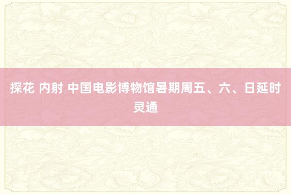 探花 内射 中国电影博物馆暑期周五、六、日延时灵通