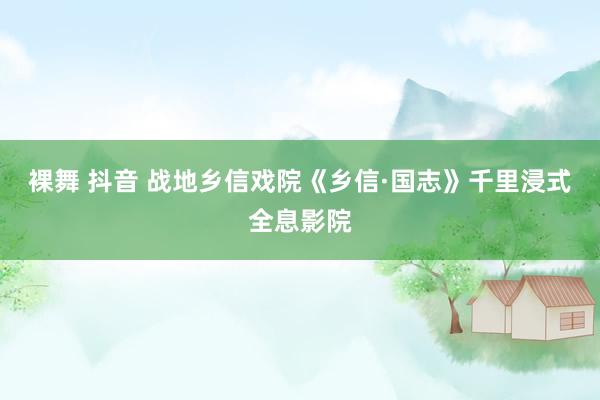 裸舞 抖音 战地乡信戏院《乡信·国志》千里浸式全息影院