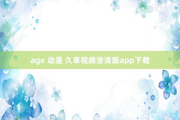 age 动漫 久草视频澄清版app下载