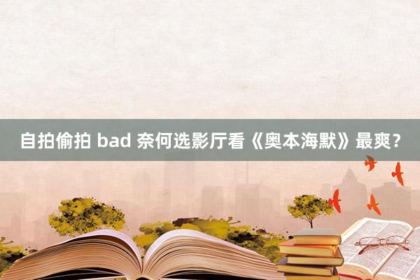 自拍偷拍 bad 奈何选影厅看《奥本海默》最爽？