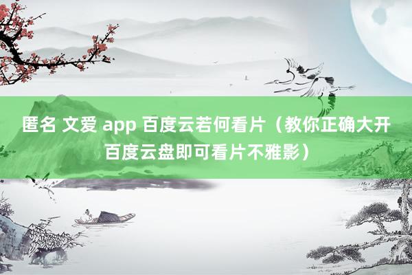 匿名 文爱 app 百度云若何看片（教你正确大开百度云盘即可看片不雅影）