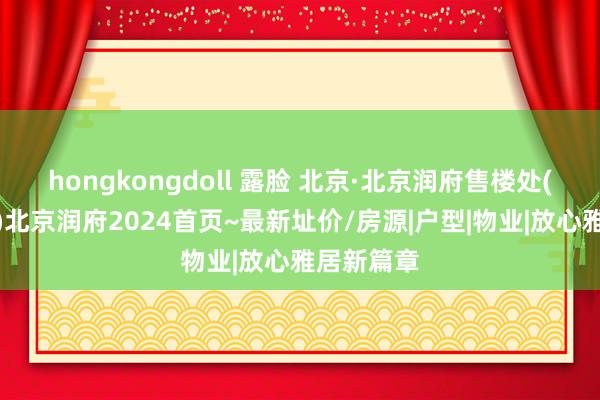 hongkongdoll 露脸 北京·北京润府售楼处(官方网站)北京润府2024首页~最新址价/房源|户型|物业|放心雅居新篇章