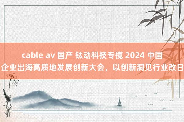 cable av 国产 钛动科技专揽 2024 中国企业出海高质地发展创新大会，以创新洞见行业改日