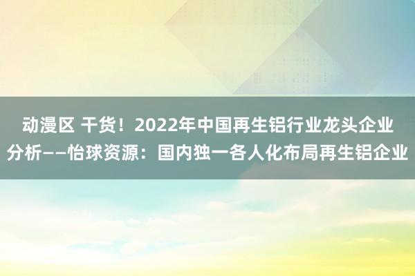 动漫区 干货！2022年中国再生铝行业龙头企业分析——怡球资源：国内独一各人化布局再生铝企业