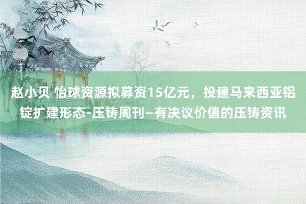 赵小贝 怡球资源拟募资15亿元，投建马来西亚铝锭扩建形态-压铸周刊—有决议价值的压铸资讯