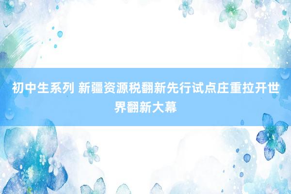 初中生系列 新疆资源税翻新先行试点庄重拉开世界翻新大幕