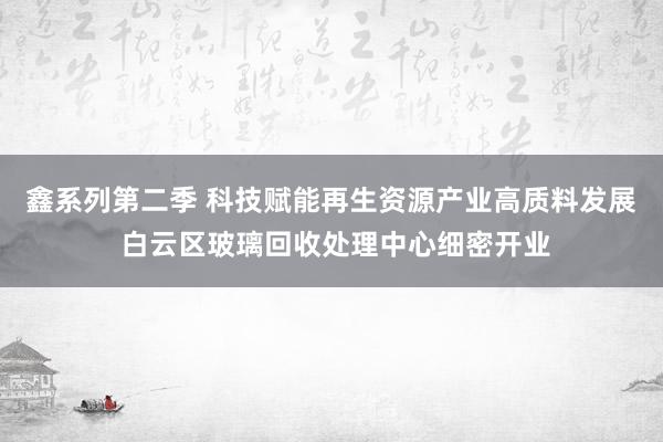 鑫系列第二季 科技赋能再生资源产业高质料发展 白云区玻璃回收处理中心细密开业