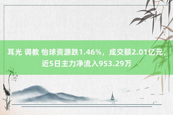 耳光 调教 怡球资源跌1.46%，成交额2.01亿元，近5日主力净流入953.29万