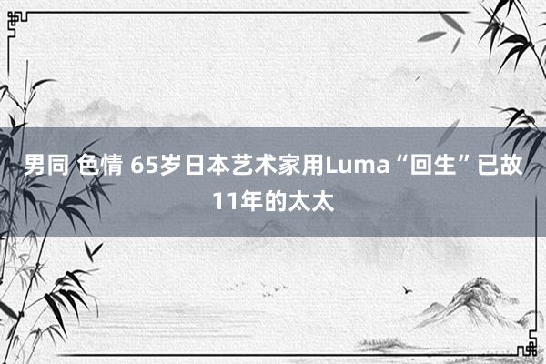 男同 色情 65岁日本艺术家用Luma“回生”已故11年的太太