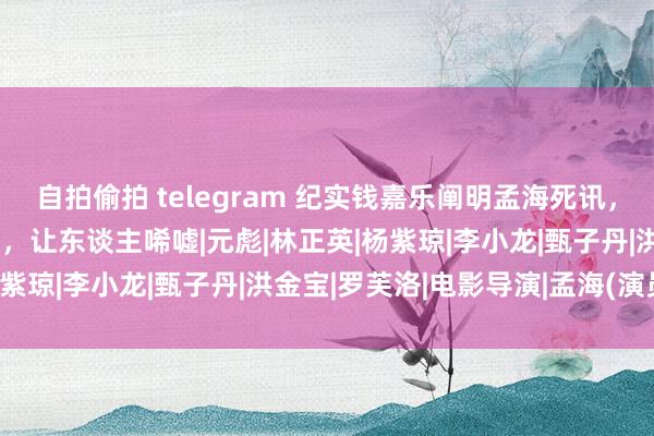 自拍偷拍 telegram 纪实钱嘉乐阐明孟海死讯，生前供男儿上学好友捐钱，让东谈主唏嘘|元彪|林正英|杨紫琼|李小龙|甄子丹|洪金宝|罗芙洛|电影导演|孟海(演员)