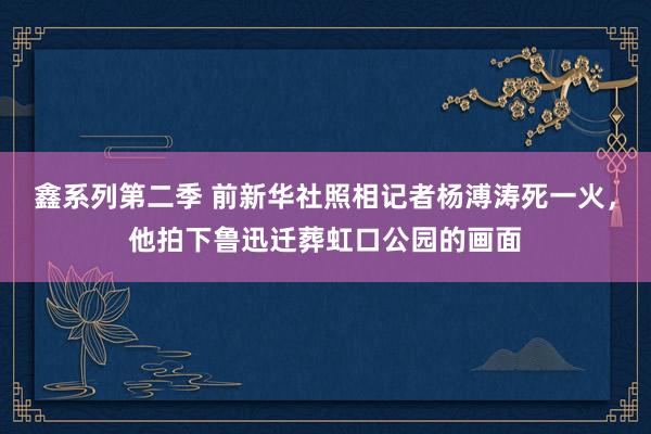 鑫系列第二季 前新华社照相记者杨溥涛死一火，他拍下鲁迅迁葬虹口公园的画面