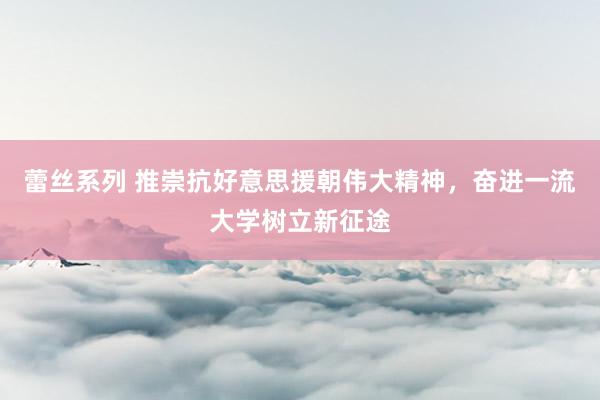 蕾丝系列 推崇抗好意思援朝伟大精神，奋进一流大学树立新征途