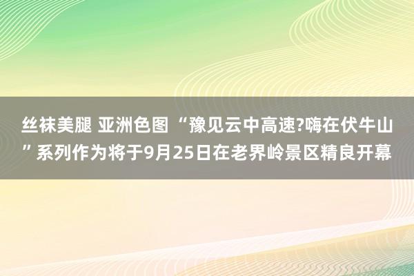 丝袜美腿 亚洲色图 “豫见云中高速?嗨在伏牛山”系列作为将于9月25日在老界岭景区精良开幕