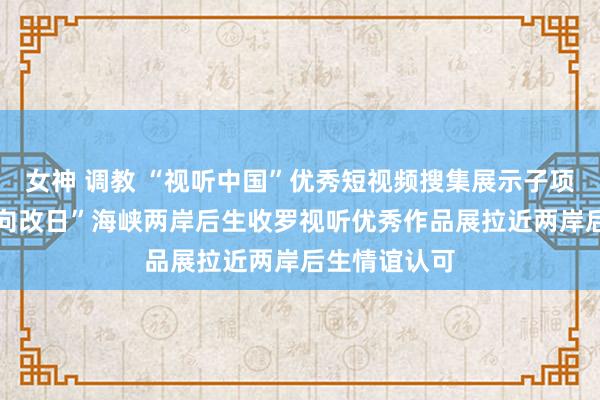 女神 调教 “视听中国”优秀短视频搜集展示子项步履 “联袂向改日”海峡两岸后生收罗视听优秀作品展拉近两岸后生情谊认可